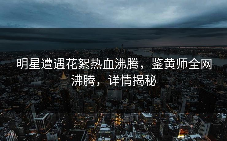 明星遭遇花絮热血沸腾，鉴黄师全网沸腾，详情揭秘