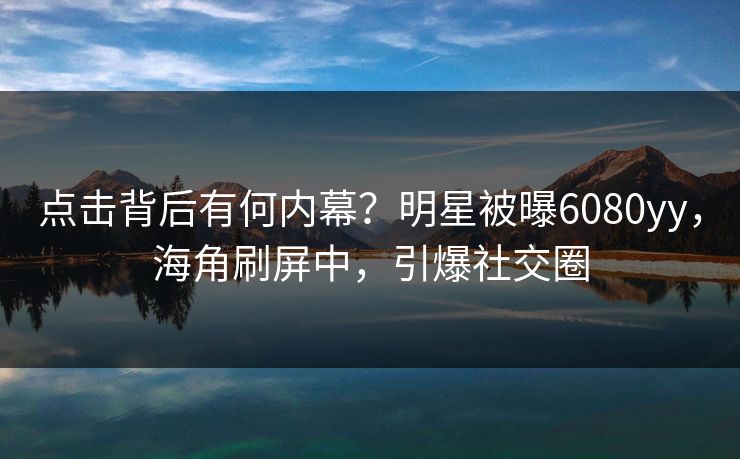 点击背后有何内幕？明星被曝6080yy，海角刷屏中，引爆社交圈