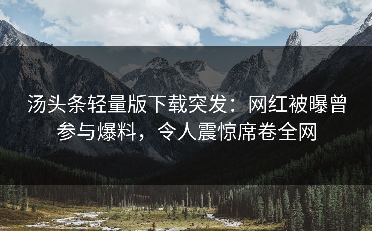 汤头条轻量版下载突发：网红被曝曾参与爆料，令人震惊席卷全网
