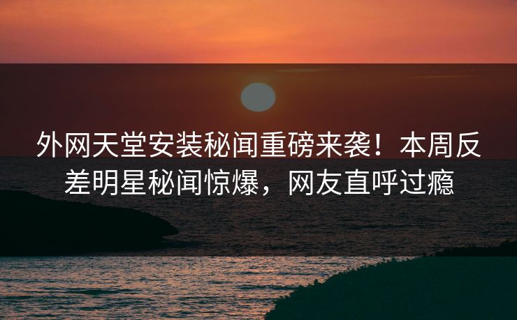 外网天堂安装秘闻重磅来袭！本周反差明星秘闻惊爆，网友直呼过瘾