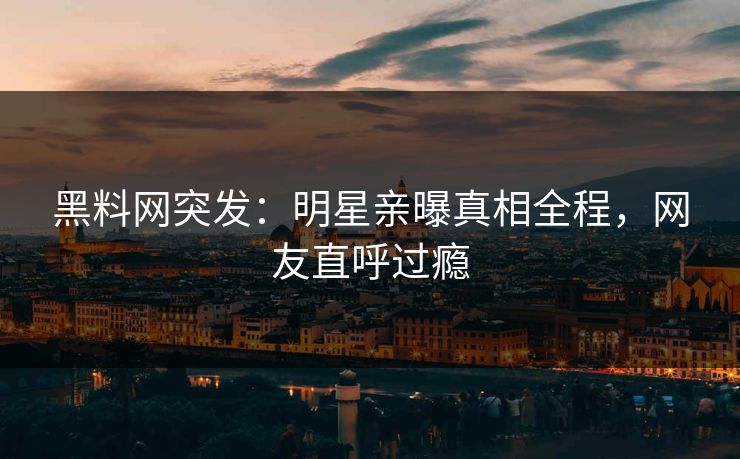 黑料网突发：明星亲曝真相全程，网友直呼过瘾