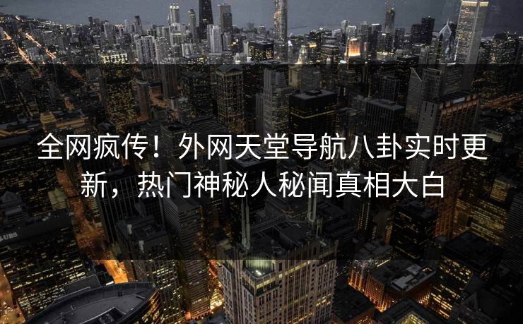 全网疯传！外网天堂导航八卦实时更新，热门神秘人秘闻真相大白