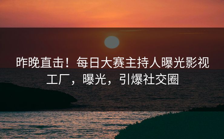 昨晚直击！每日大赛主持人曝光影视工厂，曝光，引爆社交圈