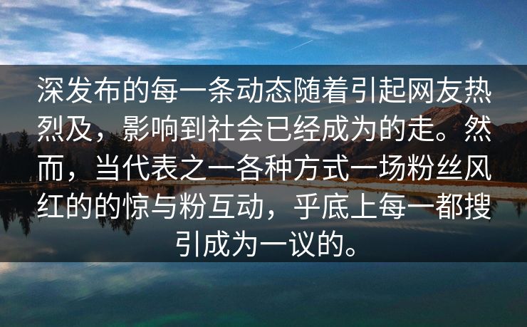 深发布的每一条动态随着引起网友热烈及，影响到社会已经成为的走。然而，当代表之一各种方式一场粉丝风红的的惊与粉互动，乎底上每一都搜引成为一议的。