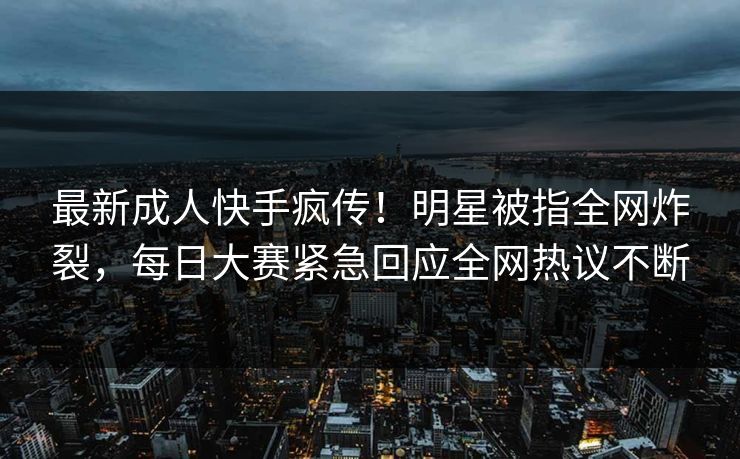 最新成人快手疯传！明星被指全网炸裂，每日大赛紧急回应全网热议不断