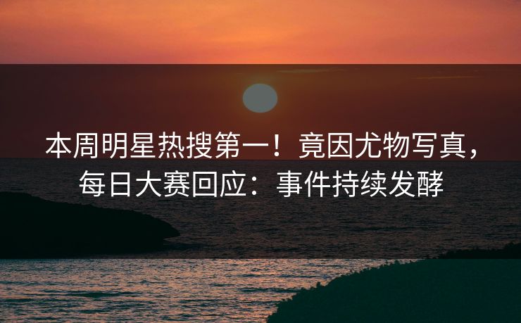 本周明星热搜第一！竟因尤物写真，每日大赛回应：事件持续发酵