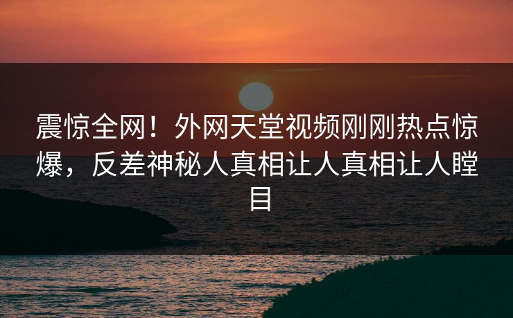 震惊全网！外网天堂视频刚刚热点惊爆，反差神秘人真相让人真相让人瞠目