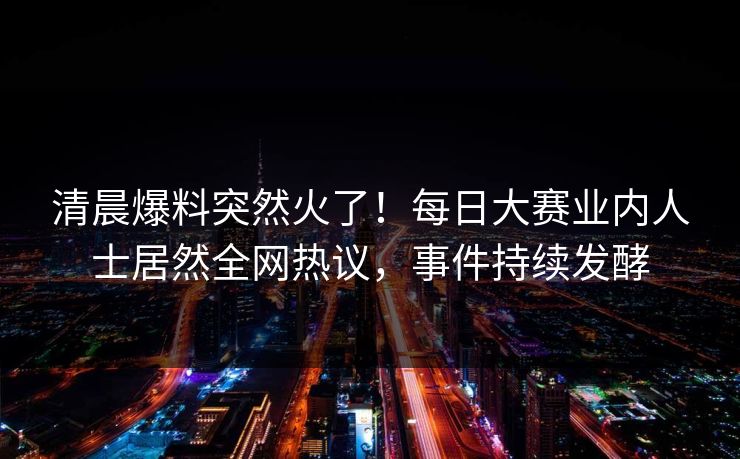 清晨爆料突然火了！每日大赛业内人士居然全网热议，事件持续发酵