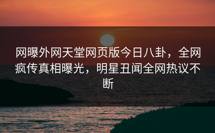 网曝外网天堂网页版今日八卦，全网疯传真相曝光，明星丑闻全网热议不断