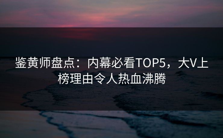 鉴黄师盘点：内幕必看TOP5，大V上榜理由令人热血沸腾