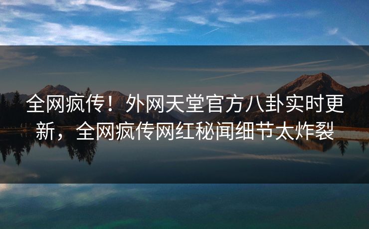 全网疯传！外网天堂官方八卦实时更新，全网疯传网红秘闻细节太炸裂