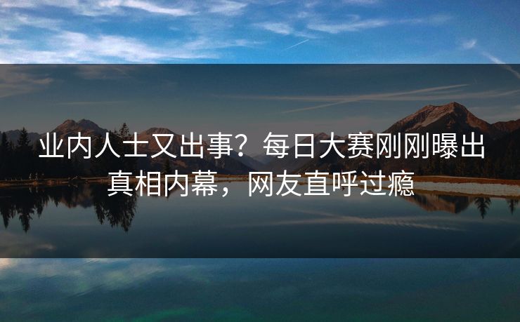 业内人士又出事？每日大赛刚刚曝出真相内幕，网友直呼过瘾