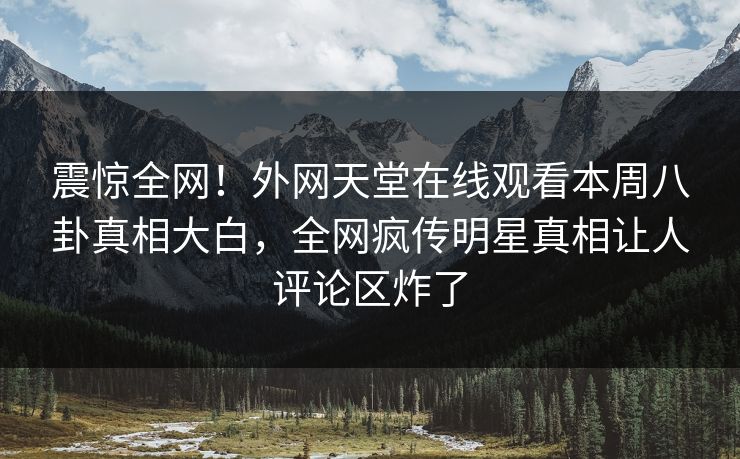 震惊全网！外网天堂在线观看本周八卦真相大白，全网疯传明星真相让人评论区炸了