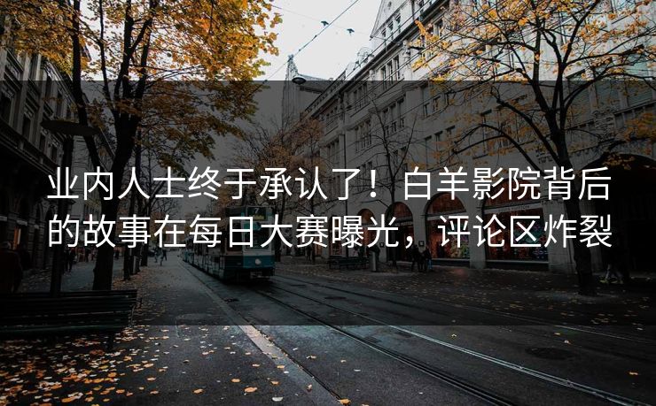 业内人士终于承认了！白羊影院背后的故事在每日大赛曝光，评论区炸裂