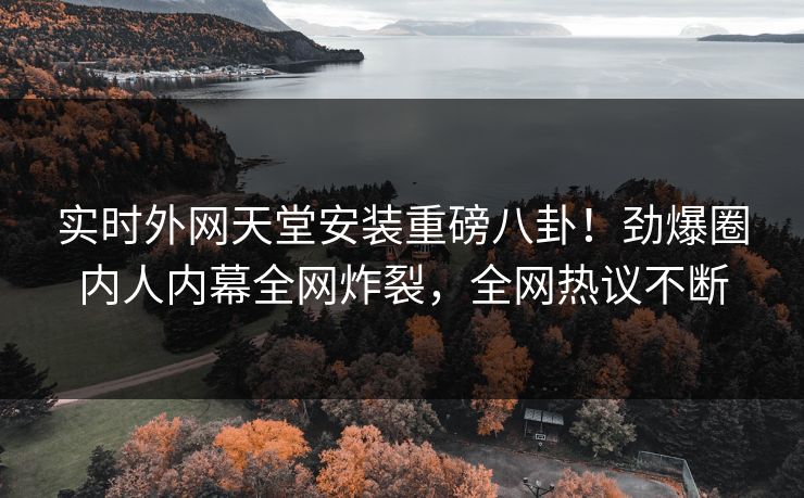 实时外网天堂安装重磅八卦！劲爆圈内人内幕全网炸裂，全网热议不断