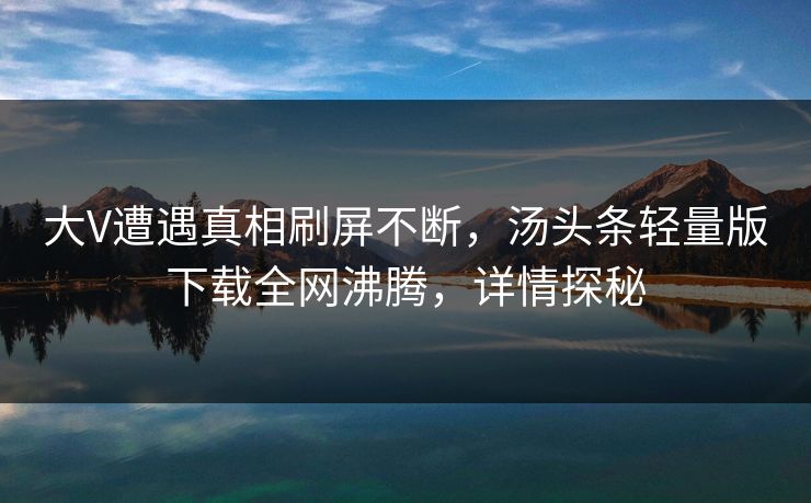 大V遭遇真相刷屏不断，汤头条轻量版下载全网沸腾，详情探秘