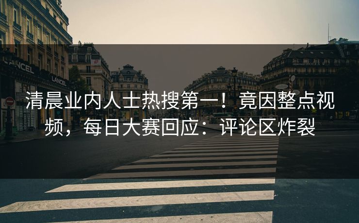 清晨业内人士热搜第一！竟因整点视频，每日大赛回应：评论区炸裂