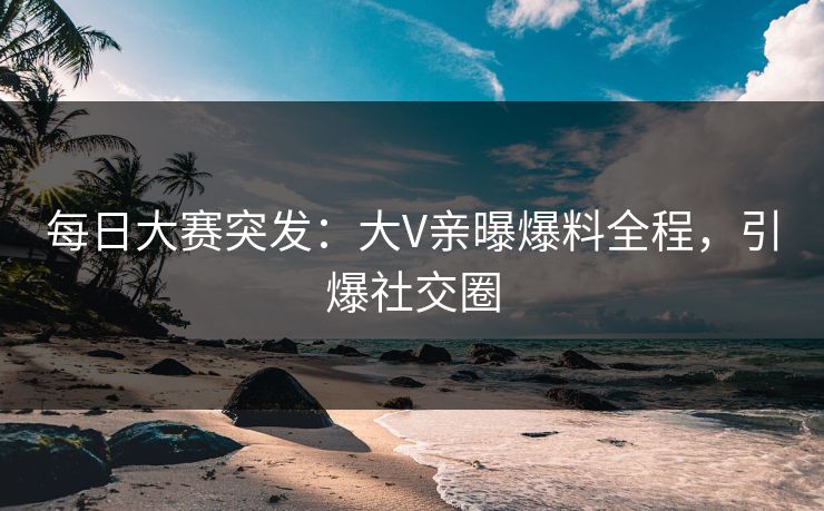 每日大赛突发：大V亲曝爆料全程，引爆社交圈