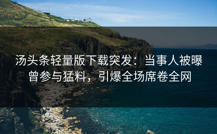 汤头条轻量版下载突发：当事人被曝曾参与猛料，引爆全场席卷全网
