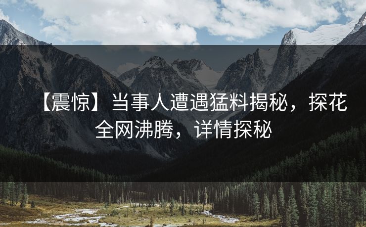 【震惊】当事人遭遇猛料揭秘，探花全网沸腾，详情探秘