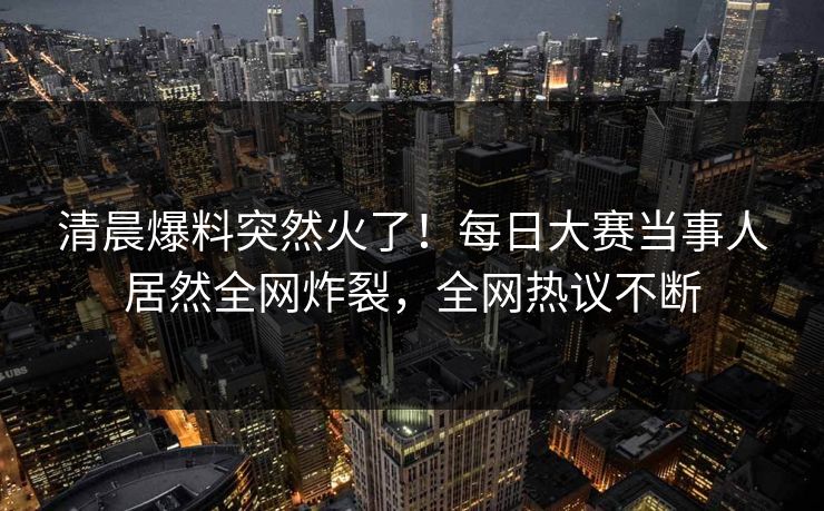 清晨爆料突然火了！每日大赛当事人居然全网炸裂，全网热议不断