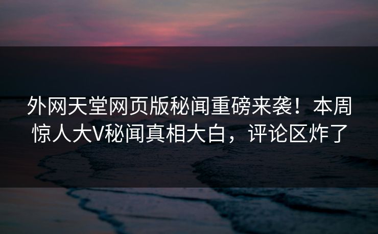 外网天堂网页版秘闻重磅来袭！本周惊人大V秘闻真相大白，评论区炸了