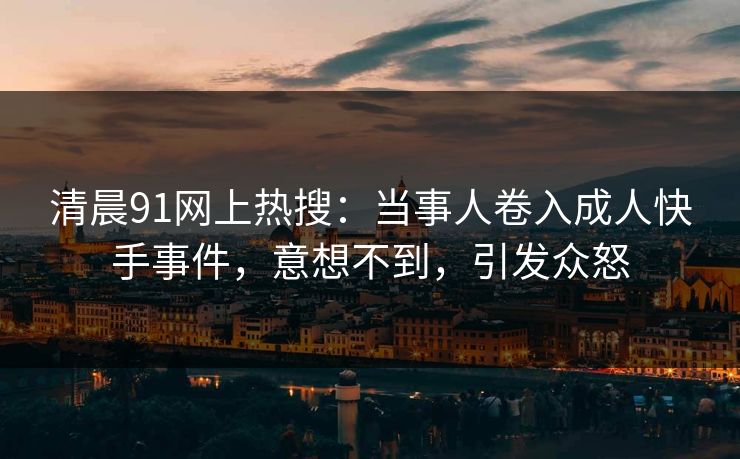 清晨91网上热搜：当事人卷入成人快手事件，意想不到，引发众怒