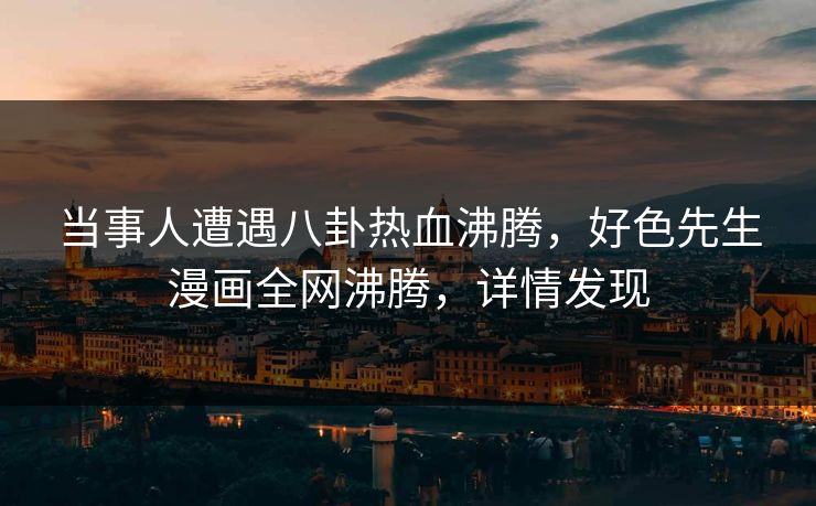 当事人遭遇八卦热血沸腾，好色先生漫画全网沸腾，详情发现