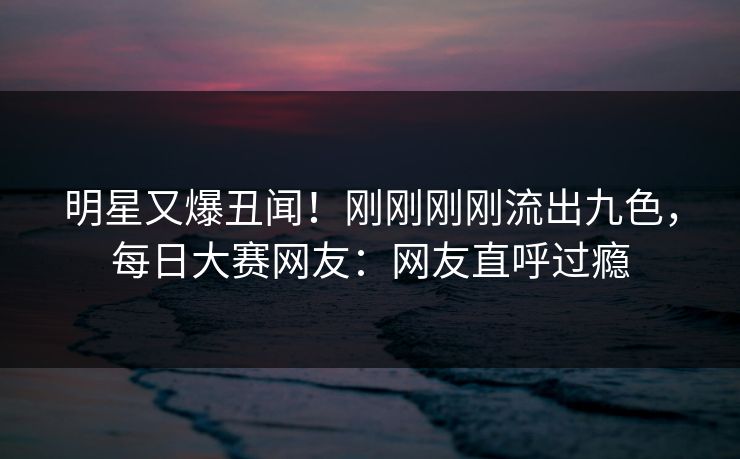 明星又爆丑闻！刚刚刚刚流出九色，每日大赛网友：网友直呼过瘾
