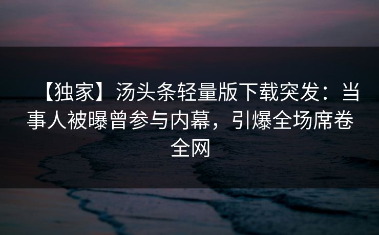 【独家】汤头条轻量版下载突发：当事人被曝曾参与内幕，引爆全场席卷全网