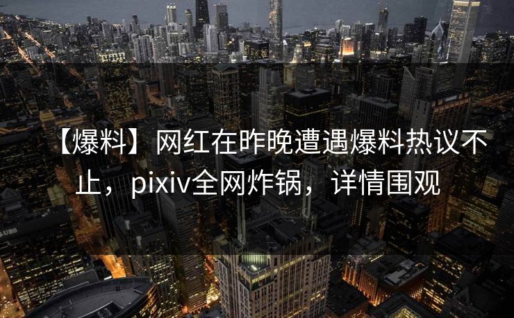 【爆料】网红在昨晚遭遇爆料热议不止，pixiv全网炸锅，详情围观