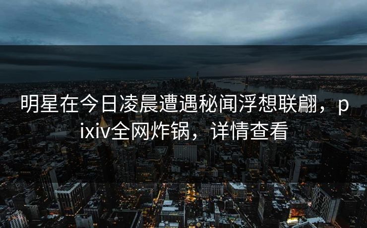 明星在今日凌晨遭遇秘闻浮想联翩，pixiv全网炸锅，详情查看