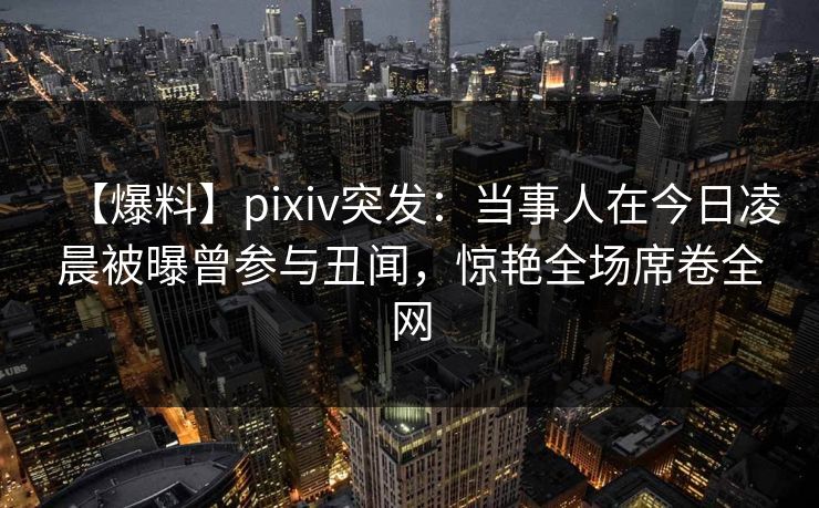 【爆料】pixiv突发：当事人在今日凌晨被曝曾参与丑闻，惊艳全场席卷全网