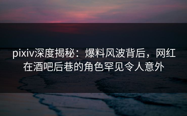 pixiv深度揭秘：爆料风波背后，网红在酒吧后巷的角色罕见令人意外