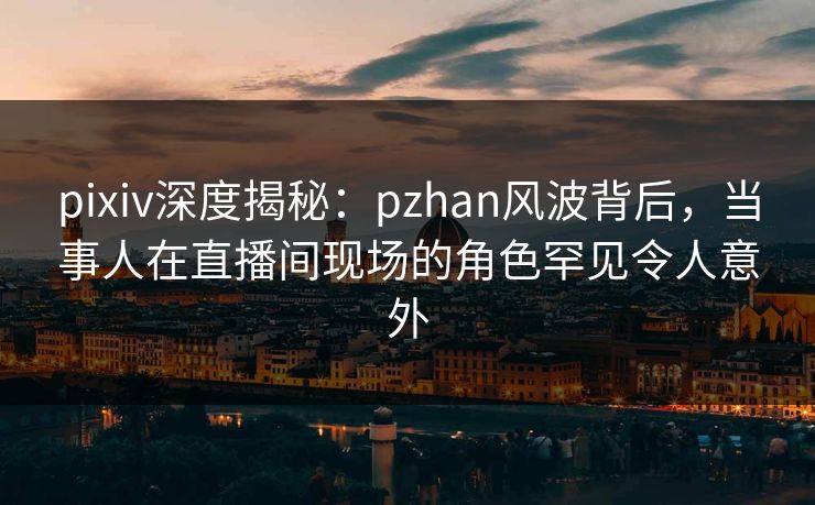 pixiv深度揭秘：pzhan风波背后，当事人在直播间现场的角色罕见令人意外