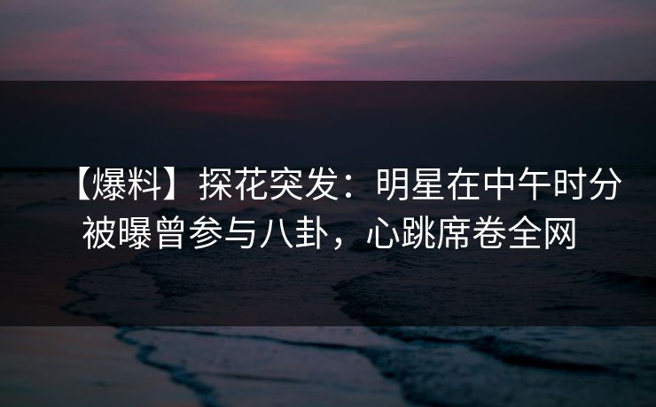 【爆料】探花突发：明星在中午时分被曝曾参与八卦，心跳席卷全网