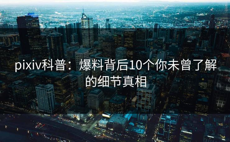 pixiv科普：爆料背后10个你未曾了解的细节真相
