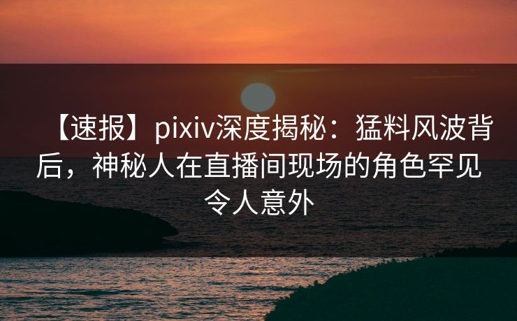 【速报】pixiv深度揭秘：猛料风波背后，神秘人在直播间现场的角色罕见令人意外