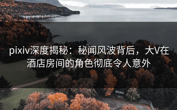 pixiv深度揭秘：秘闻风波背后，大V在酒店房间的角色彻底令人意外
