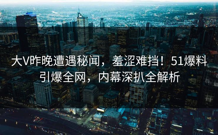 大V昨晚遭遇秘闻，羞涩难挡！51爆料引爆全网，内幕深扒全解析