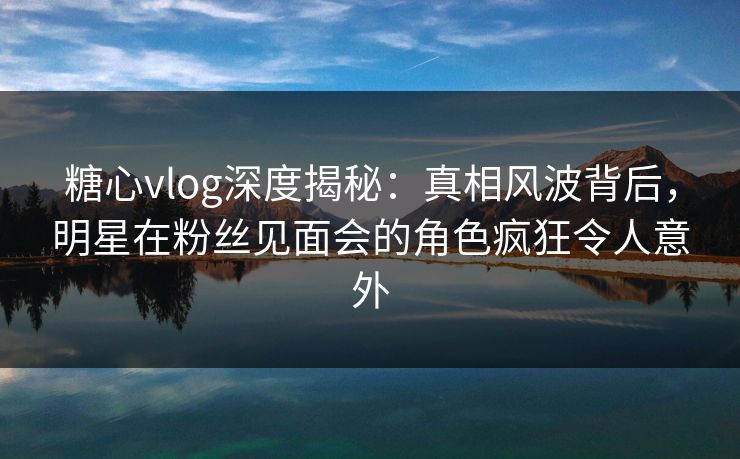 糖心vlog深度揭秘：真相风波背后，明星在粉丝见面会的角色疯狂令人意外