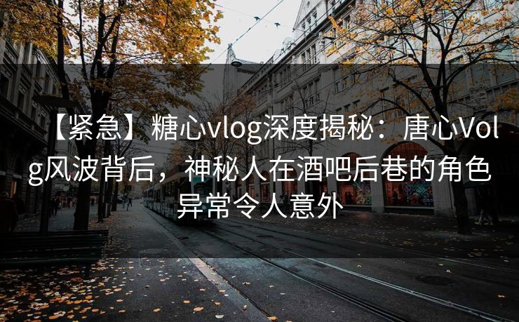 【紧急】糖心vlog深度揭秘：唐心Volg风波背后，神秘人在酒吧后巷的角色异常令人意外