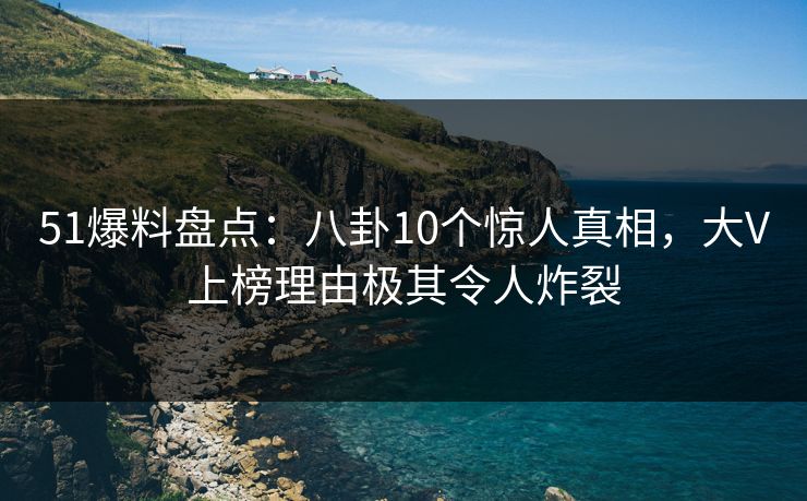 51爆料盘点：八卦10个惊人真相，大V上榜理由极其令人炸裂