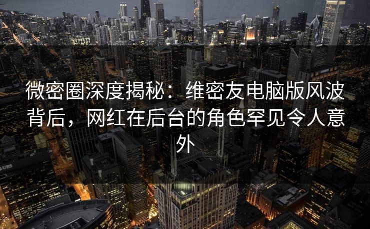 微密圈深度揭秘：维密友电脑版风波背后，网红在后台的角色罕见令人意外