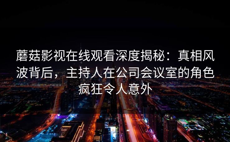 蘑菇影视在线观看深度揭秘：真相风波背后，主持人在公司会议室的角色疯狂令人意外
