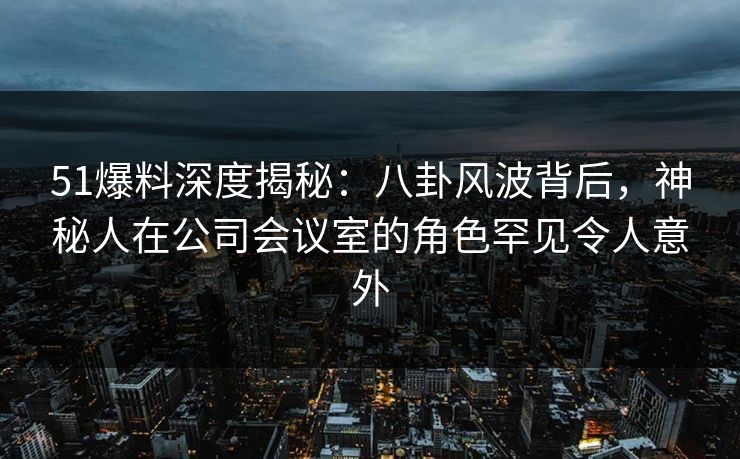 51爆料深度揭秘：八卦风波背后，神秘人在公司会议室的角色罕见令人意外