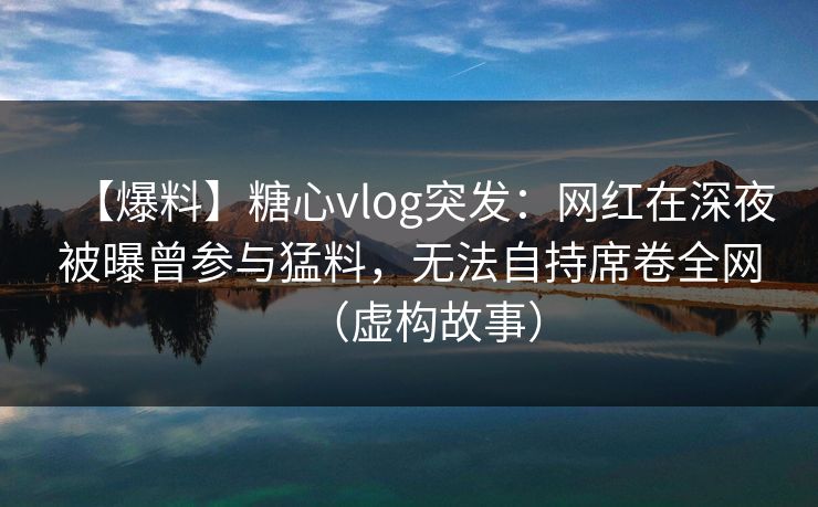 【爆料】糖心vlog突发：网红在深夜被曝曾参与猛料，无法自持席卷全网（虚构故事）