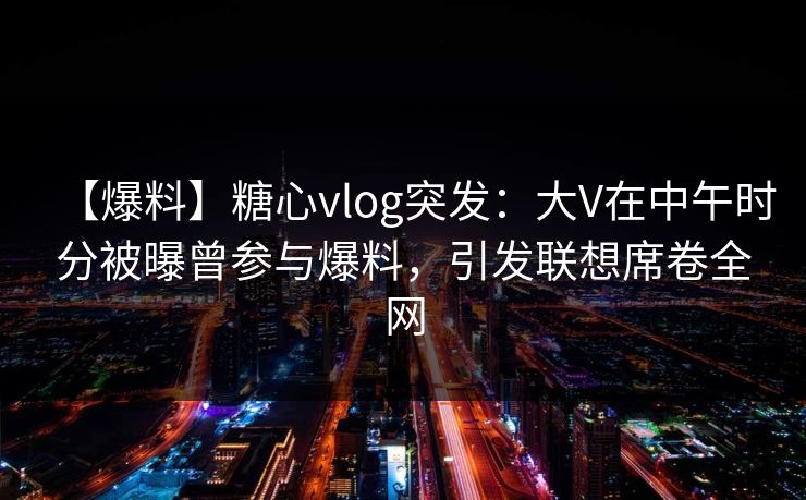 【爆料】糖心vlog突发：大V在中午时分被曝曾参与爆料，引发联想席卷全网