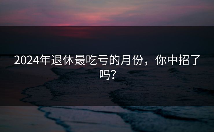 2024年退休最吃亏的月份，你中招了吗？