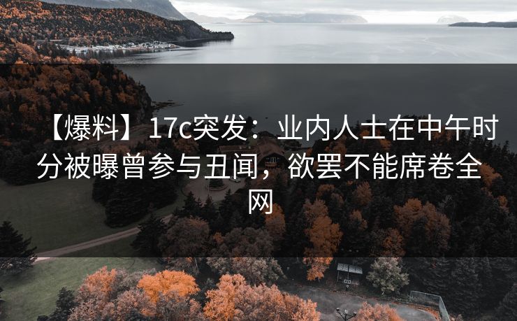 【爆料】17c突发：业内人士在中午时分被曝曾参与丑闻，欲罢不能席卷全网